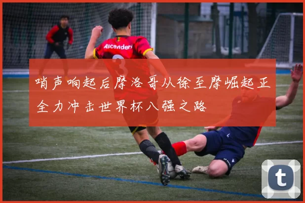 哨声响起后摩洛哥从徐至摩崛起正全力冲击世界杯八强之路