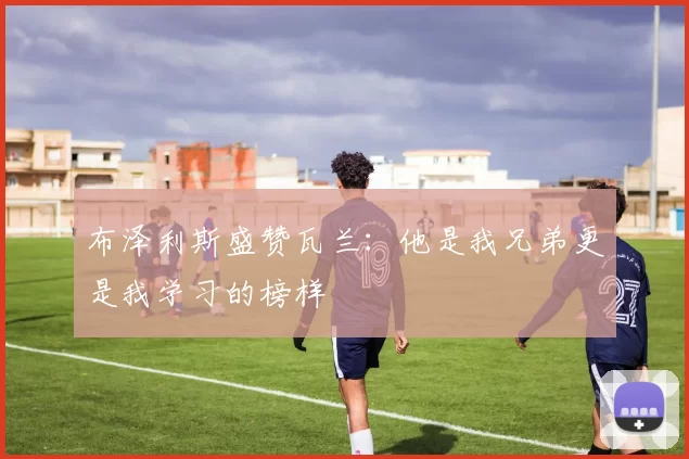 布泽利斯盛赞瓦兰：他是我兄弟更是我学习的榜样