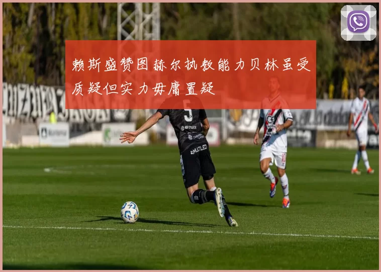赖斯盛赞图赫尔执教能力贝林虽受质疑但实力毋庸置疑
