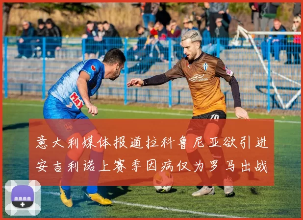 意大利媒体报道拉科鲁尼亚欲引进安吉利诺上赛季因病仅为罗马出战9场