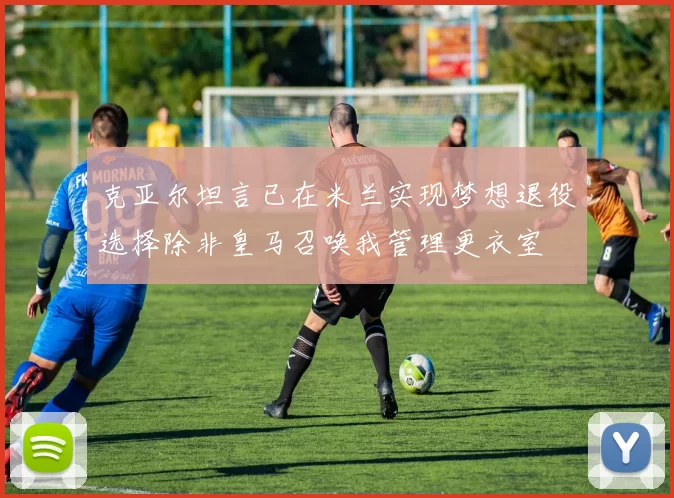 克亚尔坦言已在米兰实现梦想退役选择除非皇马召唤我管理更衣室