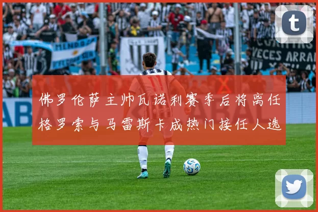 佛罗伦萨主帅瓦诺利赛季后将离任格罗索与马雷斯卡成热门接任人选