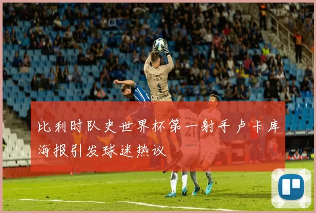 比利时队史世界杯第一射手卢卡库海报引发球迷热议