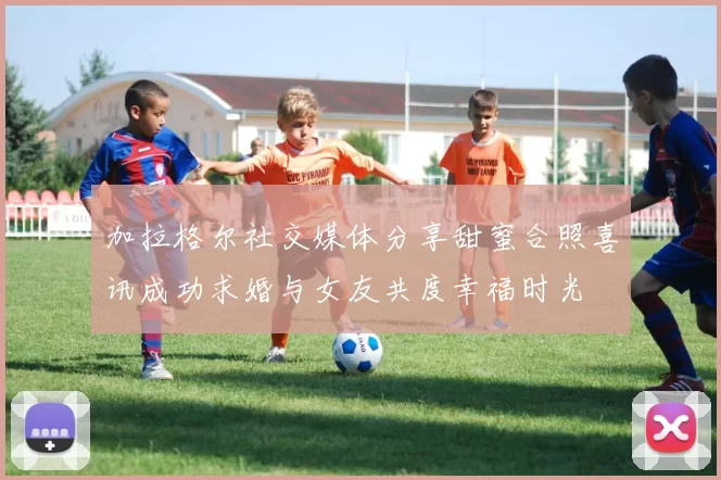 加拉格尔社交媒体分享甜蜜合照喜讯成功求婚与女友共度幸福时光