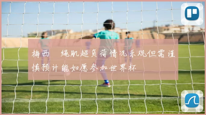 梅西腘绳肌超负荷情况乐观但需谨慎预计能如愿参加世界杯