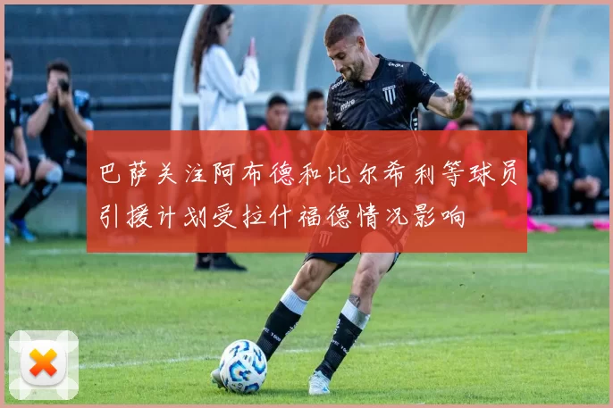 巴萨关注阿布德和比尔希利等球员引援计划受拉什福德情况影响