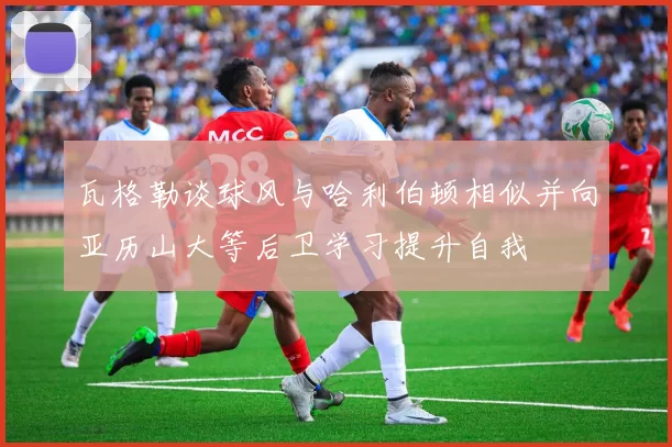 瓦格勒谈球风与哈利伯顿相似并向亚历山大等后卫学习提升自我