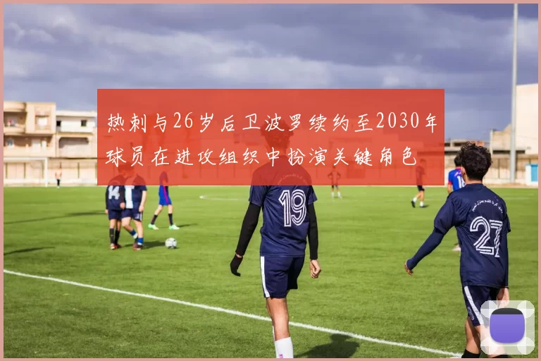 热刺与26岁后卫波罗续约至2030年球员在进攻组织中扮演关键角色