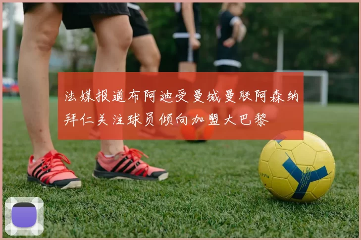 法媒报道布阿迪受曼城曼联阿森纳拜仁关注球员倾向加盟大巴黎