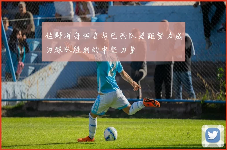 佐野海舟坦言与巴西队差距努力成为球队胜利的中坚力量