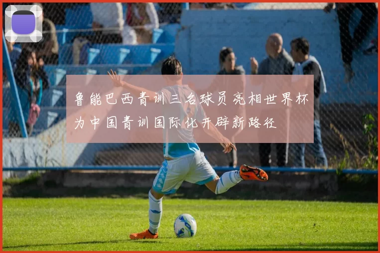 鲁能巴西青训三名球员亮相世界杯为中国青训国际化开辟新路径