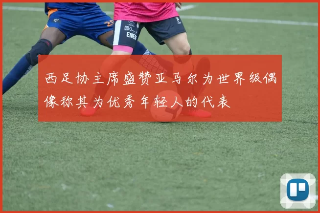 西足协主席盛赞亚马尔为世界级偶像称其为优秀年轻人的代表