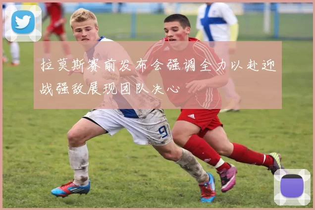 拉莫斯赛前发布会强调全力以赴迎战强敌展现团队决心