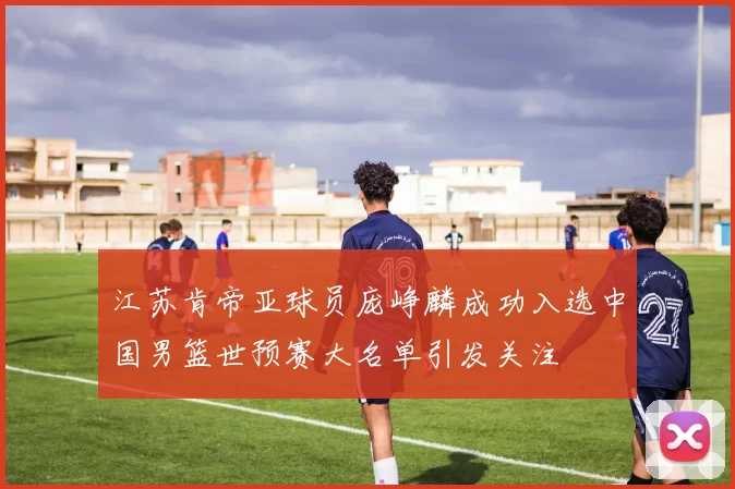 江苏肯帝亚球员庞峥麟成功入选中国男篮世预赛大名单引发关注