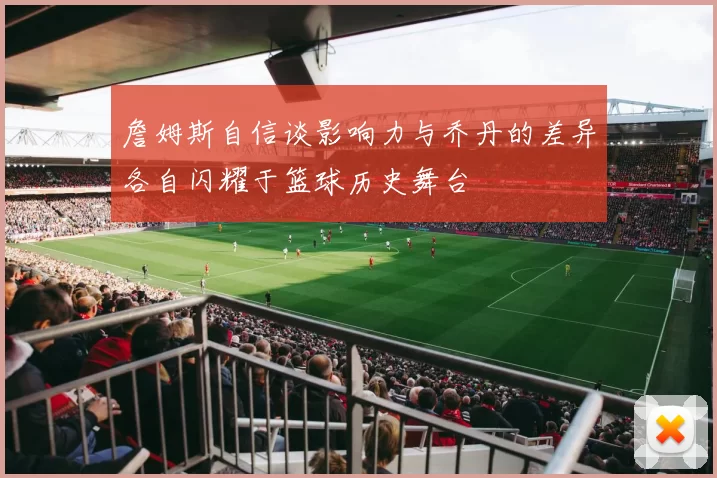 詹姆斯自信谈影响力与乔丹的差异各自闪耀于篮球历史舞台
