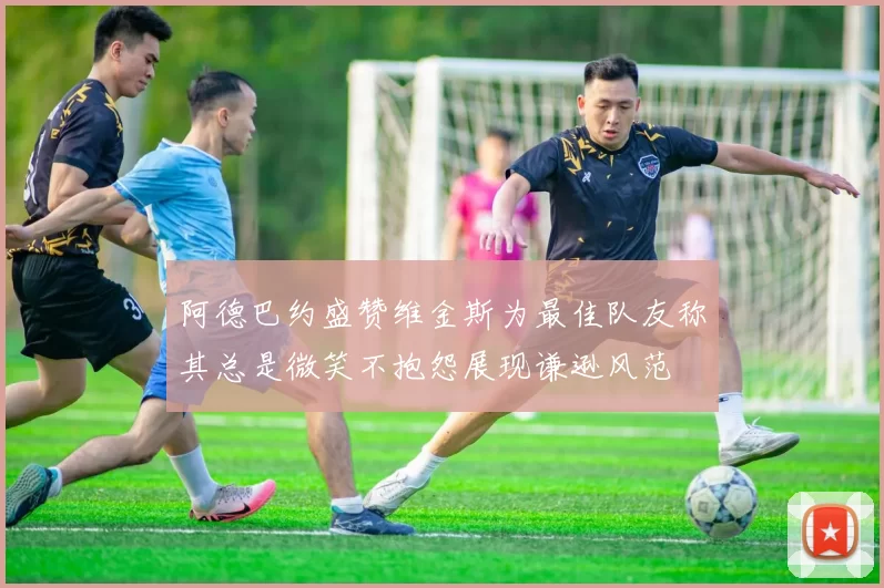 阿德巴约盛赞维金斯为最佳队友称其总是微笑不抱怨展现谦逊风范