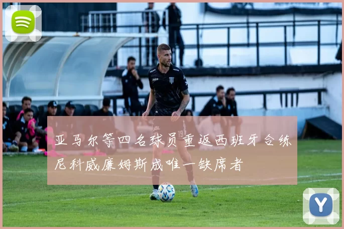 亚马尔等四名球员重返西班牙合练尼科威廉姆斯成唯一缺席者