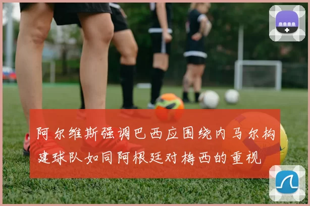 阿尔维斯强调巴西应围绕内马尔构建球队如同阿根廷对梅西的重视