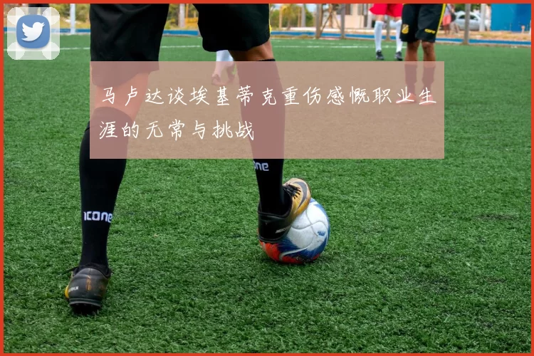 马卢达谈埃基蒂克重伤感慨职业生涯的无常与挑战
