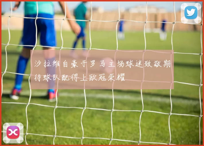 沙拉维自豪于罗马主场球迷致敬期待球队配得上欧冠荣耀