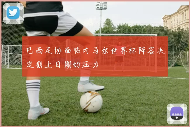 巴西足协面临内马尔世界杯阵容决定截止日期的压力