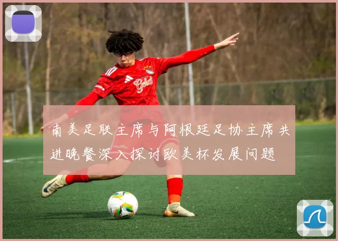 南美足联主席与阿根廷足协主席共进晚餐深入探讨欧美杯发展问题