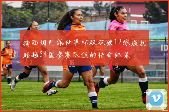 梅西姆巴佩世界杯双双破12球成就超越54国参赛队伍的传奇纪录