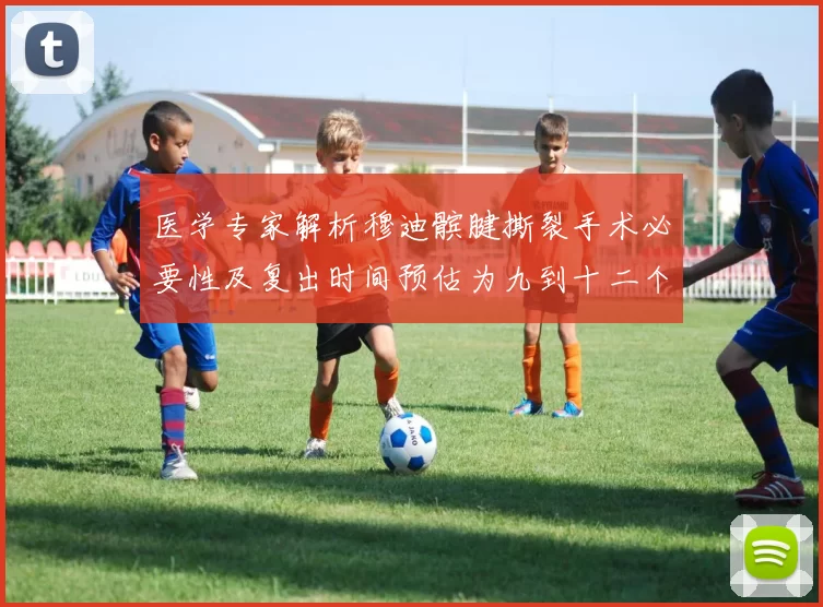 医学专家解析穆迪髌腱撕裂手术必要性及复出时间预估为九到十二个月