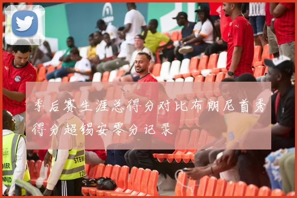 季后赛生涯总得分对比布朗尼首秀得分超锡安零分记录