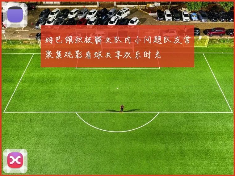 姆巴佩积极解决队内小问题队友常聚集观影看球共享欢乐时光