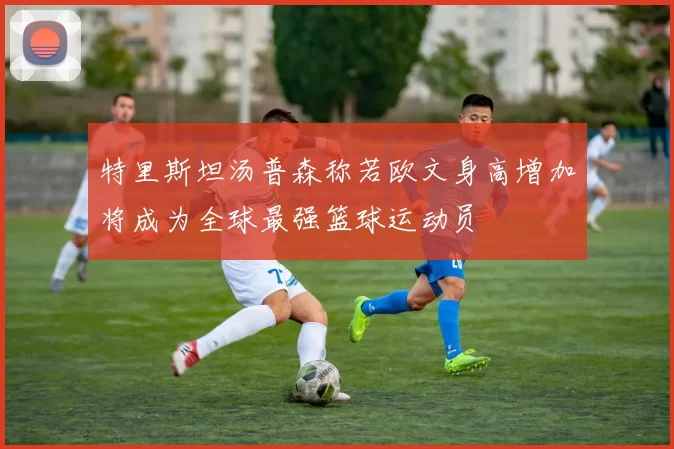 特里斯坦汤普森称若欧文身高增加将成为全球最强篮球运动员