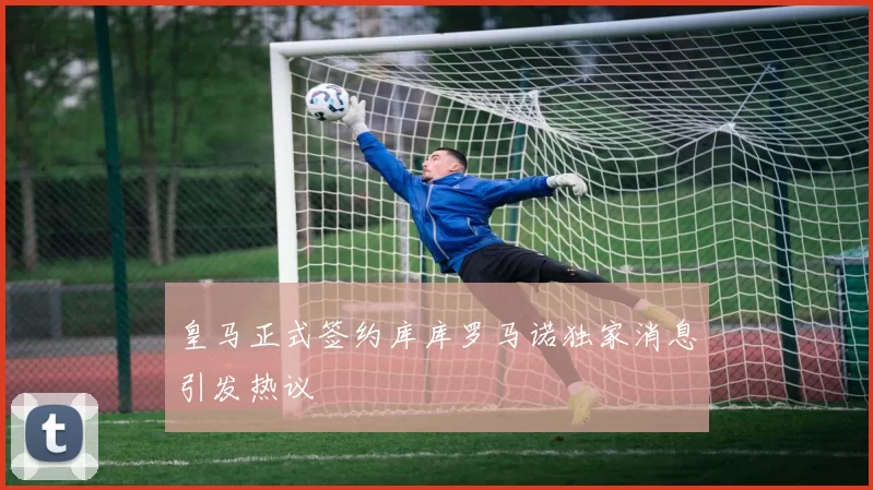 皇马正式签约库库罗马诺独家消息引发热议