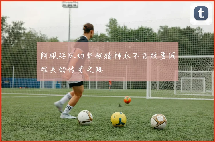 阿根廷队的坚韧精神永不言败勇闯难关的传奇之路