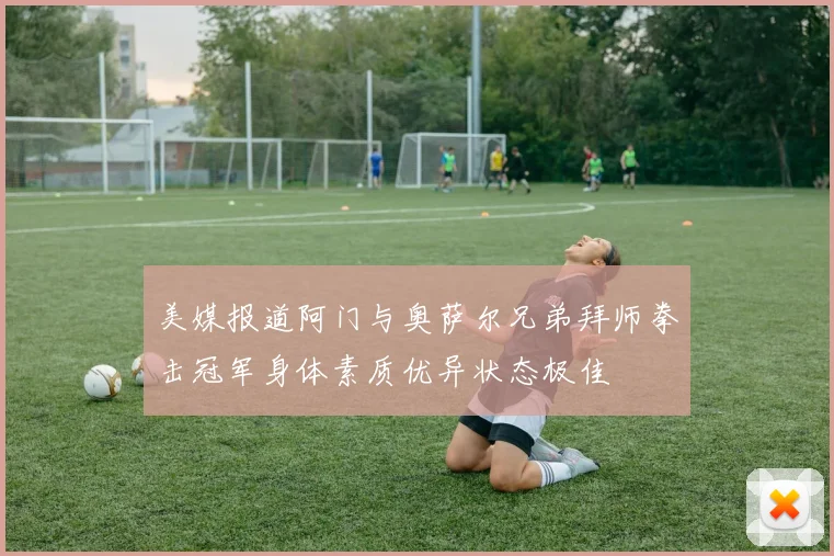 美媒报道阿门与奥萨尔兄弟拜师拳击冠军身体素质优异状态极佳